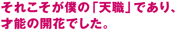 それこそが僕の「天職」であり、才能の開花でした。