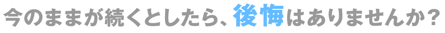 今のままが続くとしたら、後悔はありませんか？