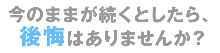 今のままが続くとしたら、後悔はありませんか？